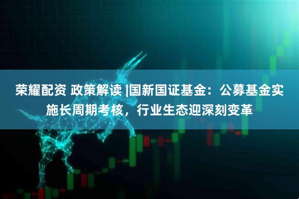 荣耀配资 政策解读 |国新国证基金：公募基金实施长周期考核，行业生态迎深刻变革