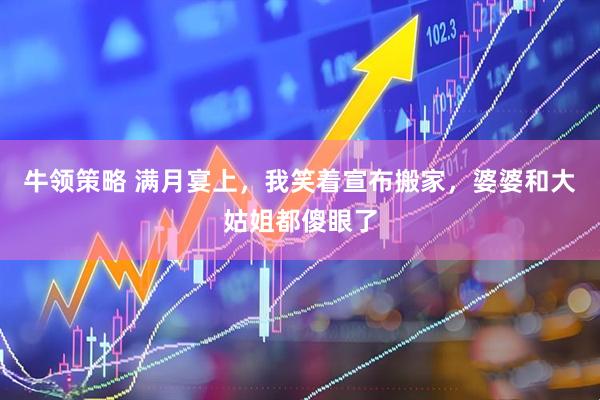 牛领策略 满月宴上，我笑着宣布搬家，婆婆和大姑姐都傻眼了