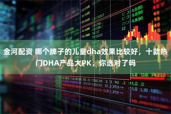 金河配资 哪个牌子的儿童dha效果比较好，十款热门DHA产品大PK，你选对了吗
