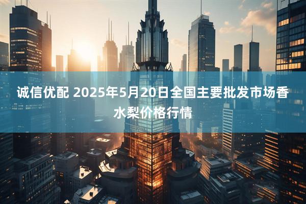 诚信优配 2025年5月20日全国主要批发市场香水梨价格行情