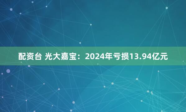 配资台 光大嘉宝：2024年亏损13.94亿元