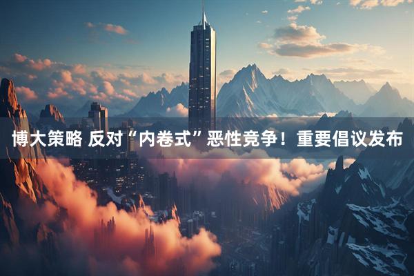 博大策略 反对“内卷式”恶性竞争！重要倡议发布