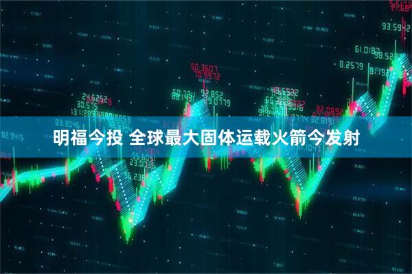 明福今投 全球最大固体运载火箭今发射