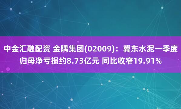 中金汇融配资 金隅集团(02009)：冀东水泥一季度归母净亏损约8.73亿元 同比收窄19.91%