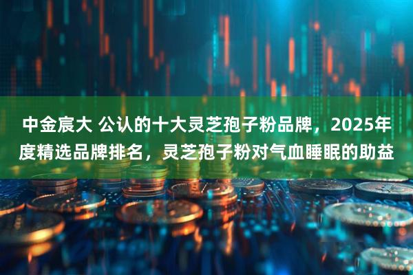 中金宸大 公认的十大灵芝孢子粉品牌，2025年度精选品牌排名，灵芝孢子粉对气血睡眠的助益