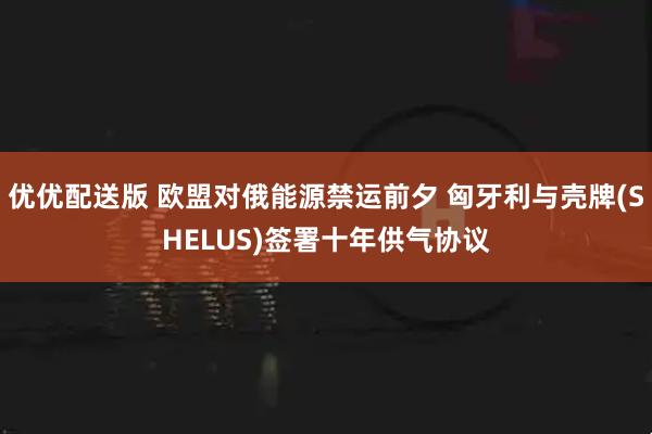 优优配送版 欧盟对俄能源禁运前夕 匈牙利与壳牌(SHELUS)签署十年供气协议