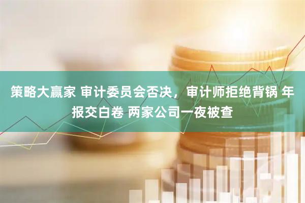 策略大赢家 审计委员会否决，审计师拒绝背锅 年报交白卷 两家公司一夜被查