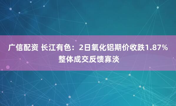 广信配资 长江有色：2日氧化铝期价收跌1.87% 整体成交反馈寡淡